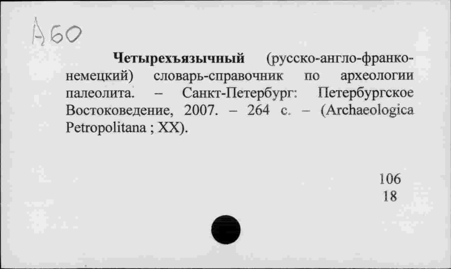 ﻿Четырехъязычный (русско-англо-франко-немецкий) словарь-справочник по археологии палеолита. - Санкт-Петербург: Петербургское Востоковедение, 2007. - 264 с. - (Archaeologica Petropolitana ; XX).
106
18